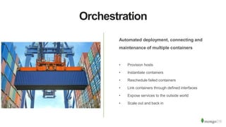 Orchestration
Automated deployment, connecting and
maintenance of multiple containers
• Provision hosts
• Instantiate containers
• Reschedule failed containers
• Link containers through defined interfaces
• Expose services to the outside world
• Scale out and back in
 