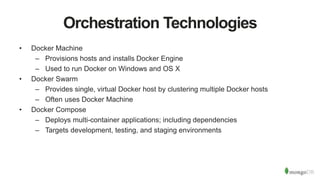 Orchestration Technologies
• Docker Machine
– Provisions hosts and installs Docker Engine
– Used to run Docker on Windows and OS X
• Docker Swarm
– Provides single, virtual Docker host by clustering multiple Docker hosts
– Often uses Docker Machine
• Docker Compose
– Deploys multi-container applications; including dependencies
– Targets development, testing, and staging environments
 