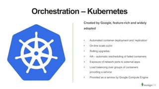 Orchestration – Kubernetes
Created by Google, feature-rich and widely
adopted
• Automated container deployment and ‘replication’
• On-line scale out/in
• Rolling upgrades
• HA – automatic rescheduling of failed containers
• Exposure of network ports to external apps
• Load balancing over groups of containers
providing a service
• Provided as a service by Google Compute Engine
 