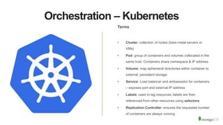 Orchestration – Kubernetes
Terms
• Cluster: collection of nodes (bare-metal servers or
VMs)
• Pod: group of containers and volumes collocated in the
same host. Containers share namespace & IP address
• Volume: map ephemeral directories within container to
external, persistent storage
• Service: Load balancer and ambassador for containers
– exposes port and external IP address
• Labels: used to tag resources; labels are then
referenced from other resources using selectors
• Replication Controller: ensures the requested number
of containers are always running
 