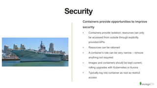 Security
Containers provide opportunities to improve
security
• Containers provide isolation; resources can only
be accessed from outside through explicitly
provided APIs
• Resources can be rationed
• A container’s role can be very narrow – remove
anything not required
• Images and containers should be kept current;
rolling upgrades with Kubernetes or Aurora
• Typically log into container as root so restrict
access
 