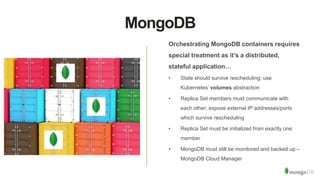 MongoDB
Orchestrating MongoDB containers requires
special treatment as it’s a distributed,
stateful application…
• State should survive rescheduling; use
Kubernetes’ volumes abstraction
• Replica Set members must communicate with
each other; expose external IP addresses/ports
which survive rescheduling
• Replica Set must be initialized from exactly one
member
• MongoDB must still be monitored and backed up –
MongoDB Cloud Manager
 