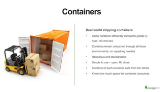Containers
Real world shipping containers
• Same container efficiently transports goods by
road, rail and sea
• Contents remain untouched through all those
environments; no repacking needed
• Ubiquitous and standardized
• Simple to use – open, fill, close
• Contents of each container safe from the others
• Know how much space the container consumes
 