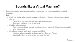 Sounds like a Virtual Machine?
• Both technologies allow you to create an image and then spin up multiple, isolated
instances
• But
– Each VM contains full operating system, libraries… With containers these can be
shared
• Faster, less memory, less storage, spin up in seconds
• Run many container on a single host
– Enables microservices
• Each container has a narrow, specialized focus with well defined interfaces with
other containers
– Developer-focused tools and management APIs
• Integrate with automation systems such as Chef and Puppet
• Used by DevOps to cover entire software lifecycle
 