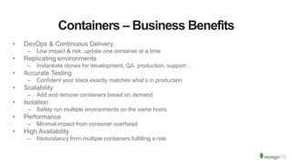 Containers – Business Benefits
• DevOps & Continuous Delivery
– Low impact & risk; update one container at a time
• Replicating environments
– Instantiate clones for development, QA, production, support…
• Accurate Testing
– Confident your stack exactly matches what’s in production
• Scalability
– Add and remove containers based on demand
• Isolation
– Safely run multiple environments on the same hosts
• Performance
– Minimal impact from container overhead
• High Availability
– Redundancy from multiple containers fulfilling a role
 