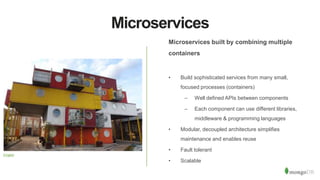Microservices
Microservices built by combining multiple
containers
• Build sophisticated services from many small,
focused processes (containers)
– Well defined APIs between components
– Each component can use different libraries,
middleware & programming languages
• Modular, decoupled architecture simplifies
maintenance and enables reuse
• Fault tolerant
• Scalable
Cmglee
 