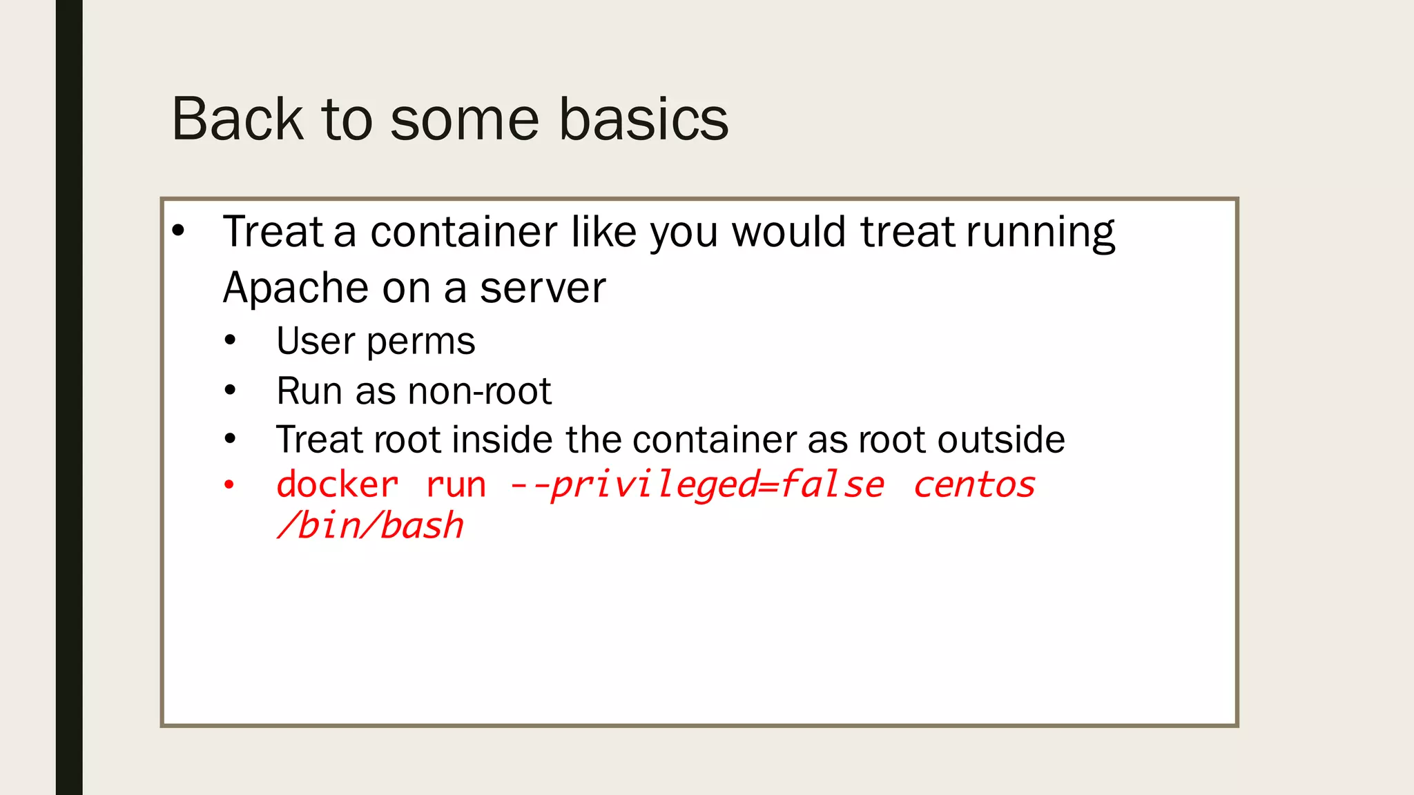 Back to some basics
• Treat a container like you would treat running
Apache on a server
• User perms
• Run as non-root
• Treat root inside the container as root outside
• docker run --privileged=false centos
/bin/bash
 