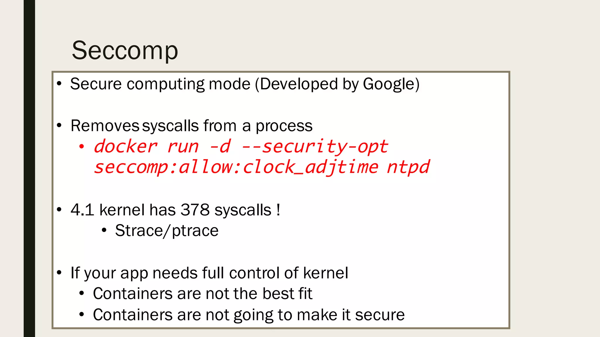 Seccomp
• Secure computing mode (Developed by Google)
• Removessyscalls from a process
• docker run -d --security-opt
seccomp:allow:clock_adjtime ntpd
• 4.1 kernel has 378 syscalls !
• Strace/ptrace
• If your app needs full control of kernel
• Containers are not the best fit
• Containers are not going to make it secure
 