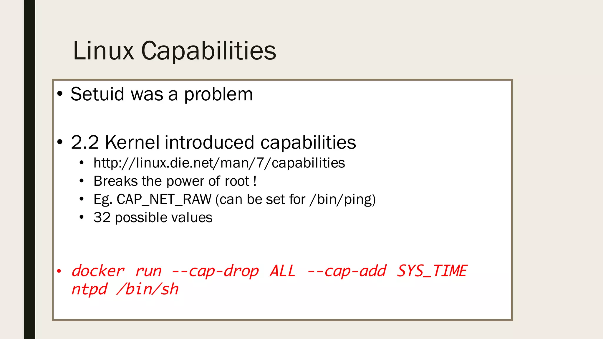Linux Capabilities
• Setuid was a problem
• 2.2 Kernel introduced capabilities
• http://linux.die.net/man/7/capabilities
• Breaks the power of root !
• Eg. CAP_NET_RAW (can be set for /bin/ping)
• 32 possible values
• docker run --cap-drop ALL --cap-add SYS_TIME
ntpd /bin/sh
 