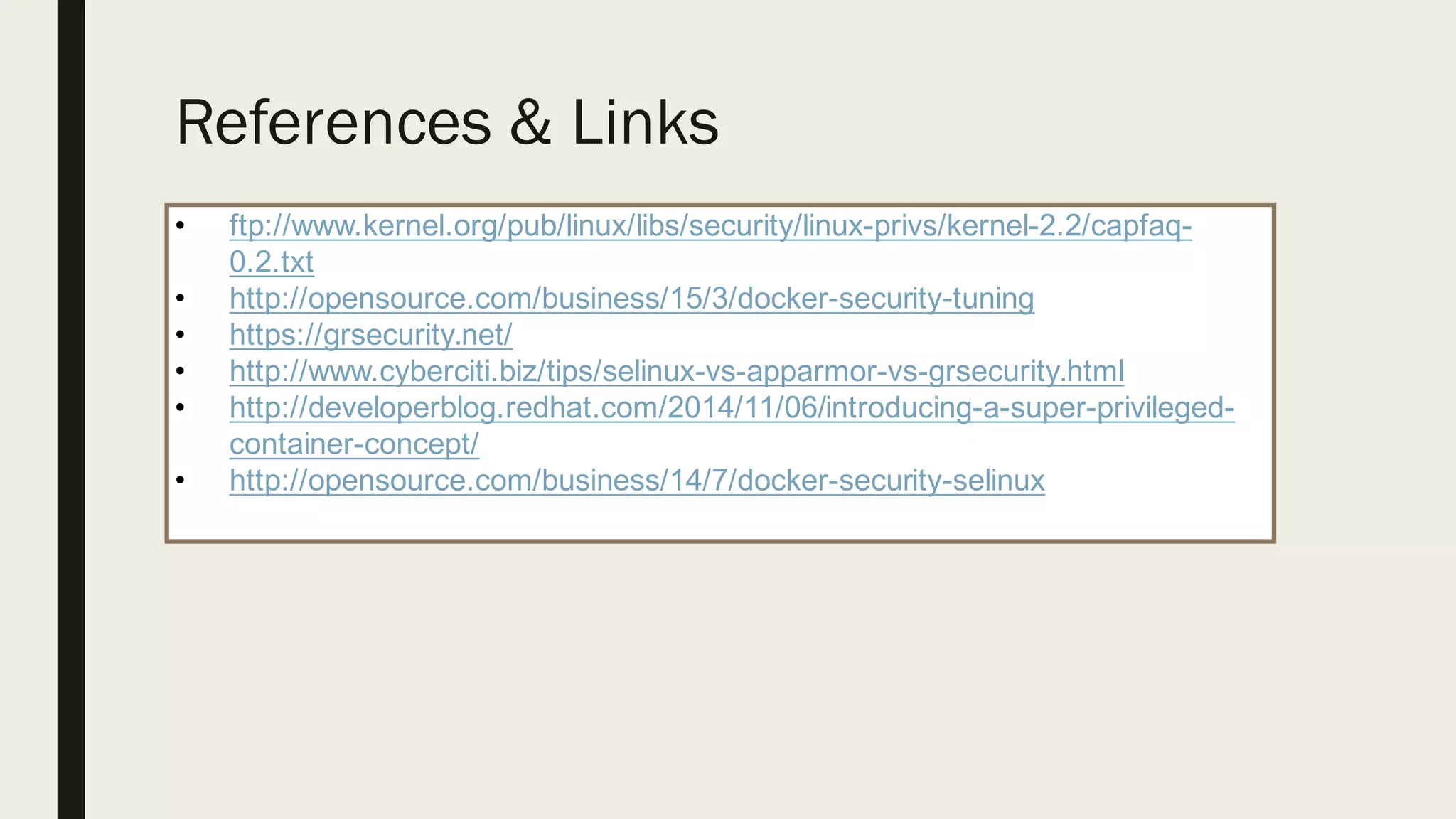 References & Links
• ftp://www.kernel.org/pub/linux/libs/security/linux-­privs/kernel-­2.2/capfaq-­
0.2.txt
• http://opensource.com/business/15/3/docker-­security-­tuning
• https://grsecurity.net/
• http://www.cyberciti.biz/tips/selinux-­vs-­apparmor-­vs-­grsecurity.html
• http://developerblog.redhat.com/2014/11/06/introducing-­a-­super-­privileged-­
container-­concept/
• http://opensource.com/business/14/7/docker-­security-­selinux
 