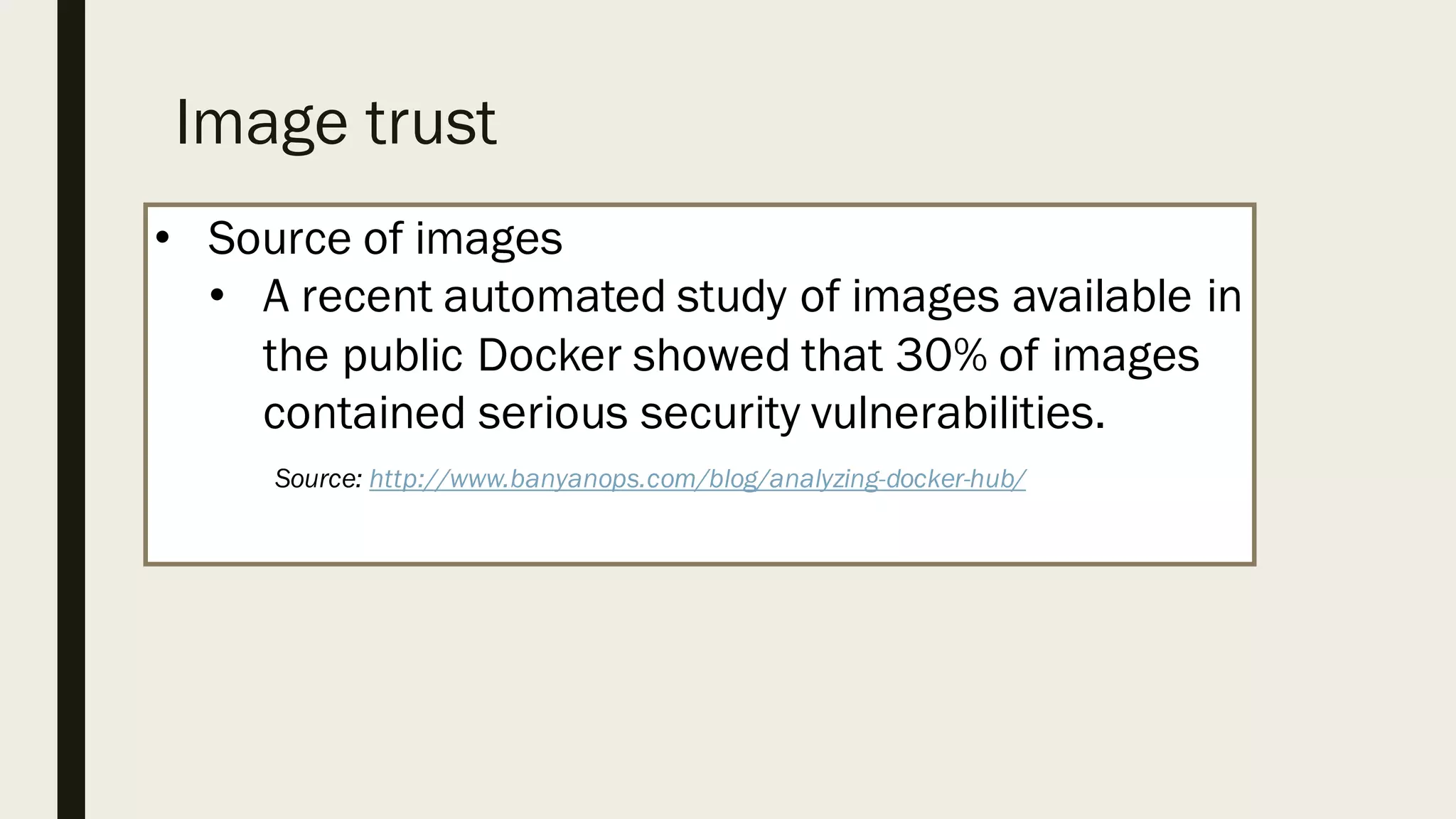 Image trust
• Source of images
• A recent automated study of images available in
the public Docker showed that 30% of images
contained serious security vulnerabilities.
Source: http://www.banyanops.com/blog/analyzing-docker-hub/
 