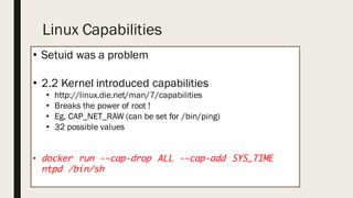 Linux Capabilities
• Setuid was a problem
• 2.2 Kernel introduced capabilities
• http://linux.die.net/man/7/capabilities
• Breaks the power of root !
• Eg. CAP_NET_RAW (can be set for /bin/ping)
• 32 possible values
• docker run --cap-drop ALL --cap-add SYS_TIME
ntpd /bin/sh
 