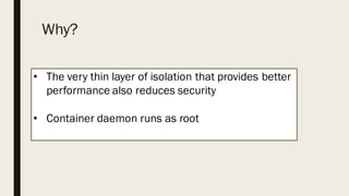 Why?
• The very thin layer of isolation that provides better
performance also reduces security
• Container daemon runs as root
 
