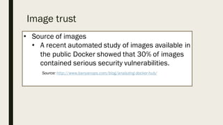 Image trust
• Source of images
• A recent automated study of images available in
the public Docker showed that 30% of images
contained serious security vulnerabilities.
Source: http://www.banyanops.com/blog/analyzing-docker-hub/
 