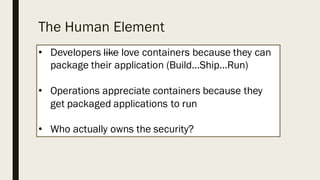 The Human Element
• Developers like love containers because they can
package their application (Build...Ship…Run)
• Operations appreciate containers because they
get packaged applications to run
• Who actually owns the security?
 