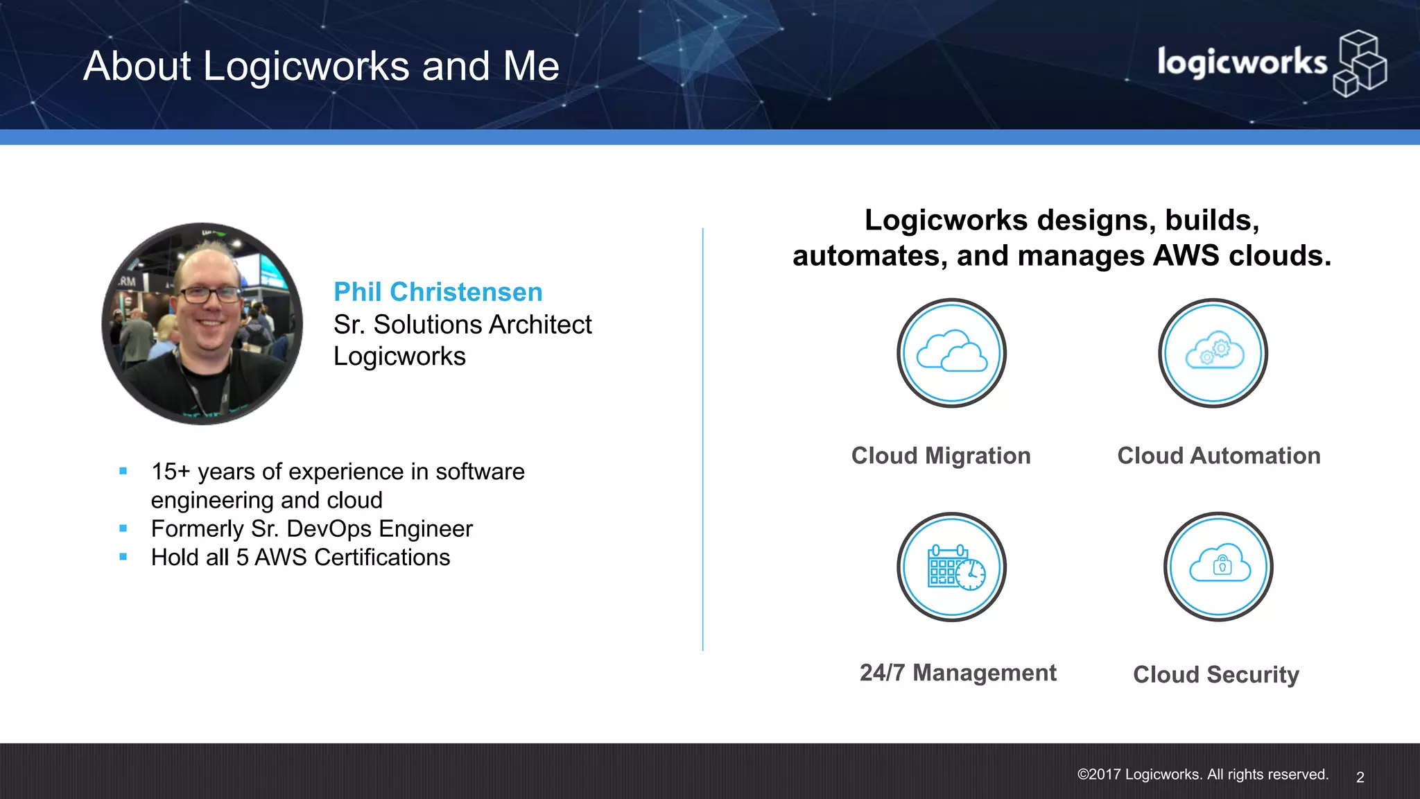 ©2017 Logicworks. All rights reserved. About Logicworks and Me 2 Phil Christensen Sr. Solutions Architect Logicworks § 15+ years of experience in software engineering and cloud § Formerly Sr. DevOps Engineer § Hold all 5 AWS Certifications Logicworks designs, builds, automates, and manages AWS clouds. Cloud Migration 24/7 Management Cloud Automation Cloud Security 