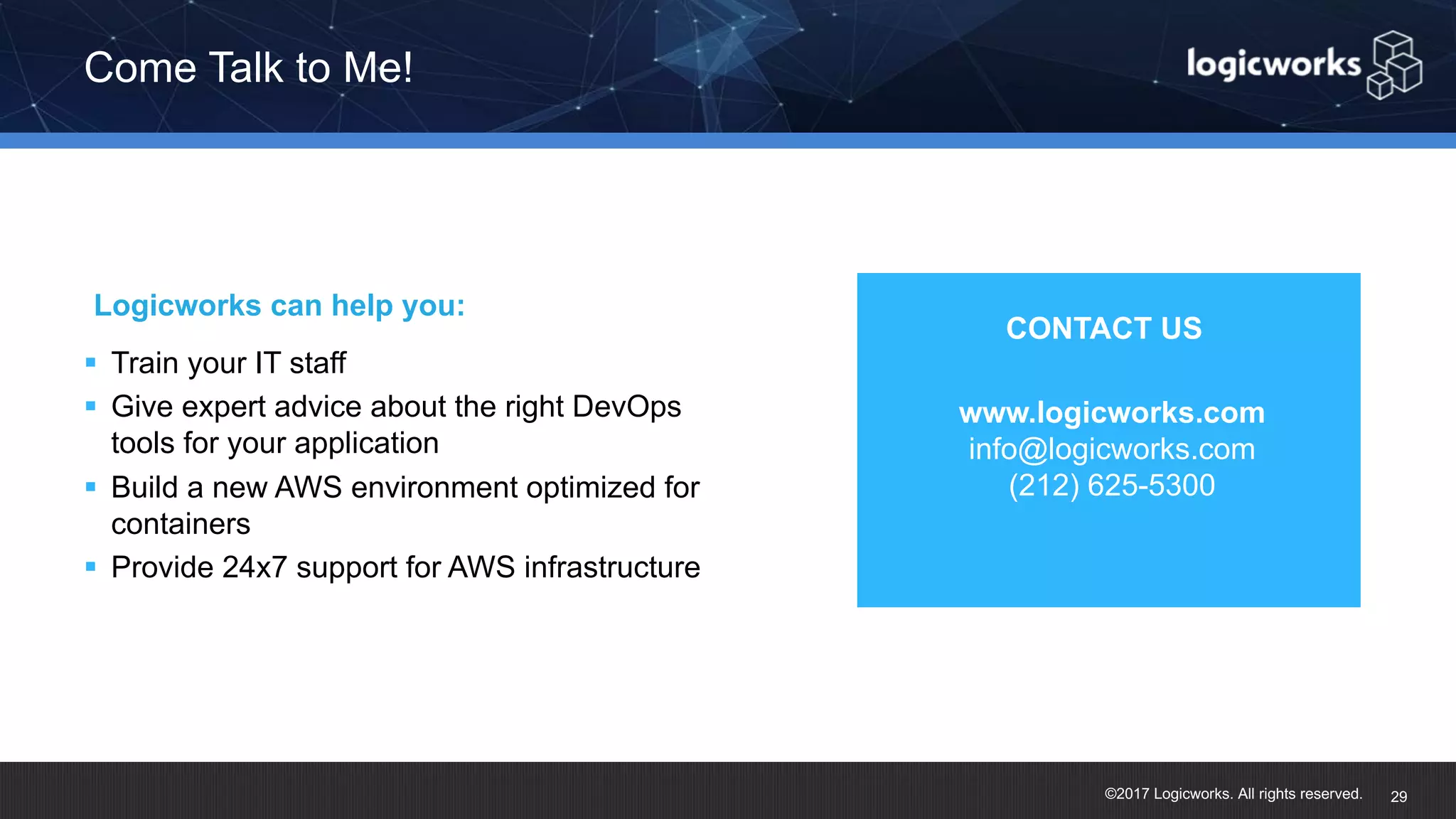 ©2017 Logicworks. All rights reserved. § Train your IT staff § Give expert advice about the right DevOps tools for your application § Build a new AWS environment optimized for containers § Provide 24x7 support for AWS infrastructure Logicworks can help you: Come Talk to Me! 29 www.logicworks.com info@logicworks.com (212) 625-5300 § CONTACT US 