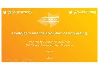 © 2016, Amazon Web Services, Inc. or its Affiliates. All rights reserved.
July 2016
Containers and the Evolution of Computing
Paul Maddox, Solution Architect, AWS
Phil Dalbeck, Principal Architect, Skyscanner
@paulmaddox @w0nderd0g
 