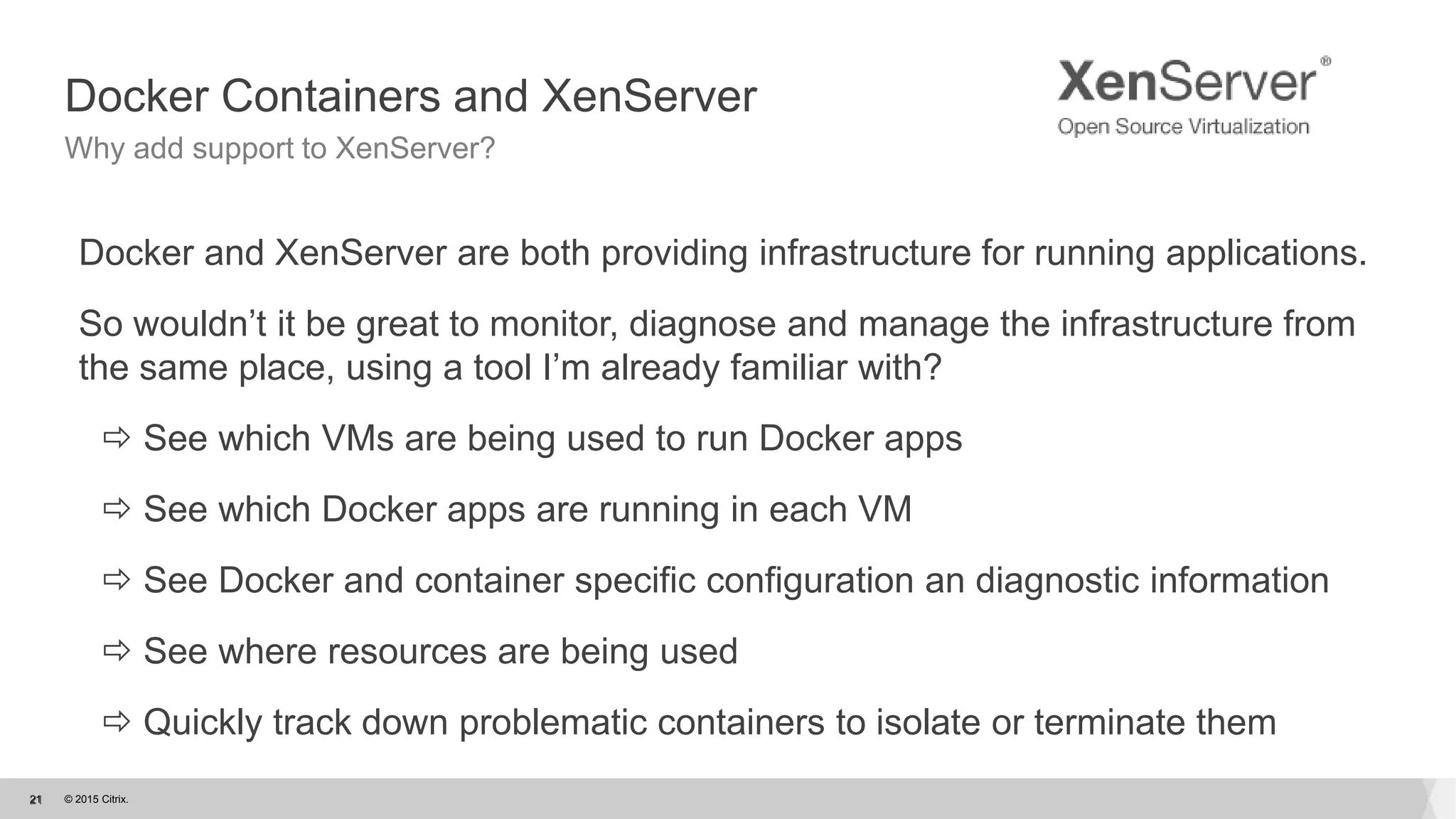 © 2015 Citrix.21
Docker Containers and XenServer
Why add support to XenServer?
Docker and XenServer are both providing infrastructure for running applications.
So wouldn’t it be great to monitor, diagnose and manage the infrastructure from
the same place, using a tool I’m already familiar with?
 See which VMs are being used to run Docker apps
 See which Docker apps are running in each VM
 See Docker and container specific configuration an diagnostic information
 See where resources are being used
 Quickly track down problematic containers to isolate or terminate them
21
 