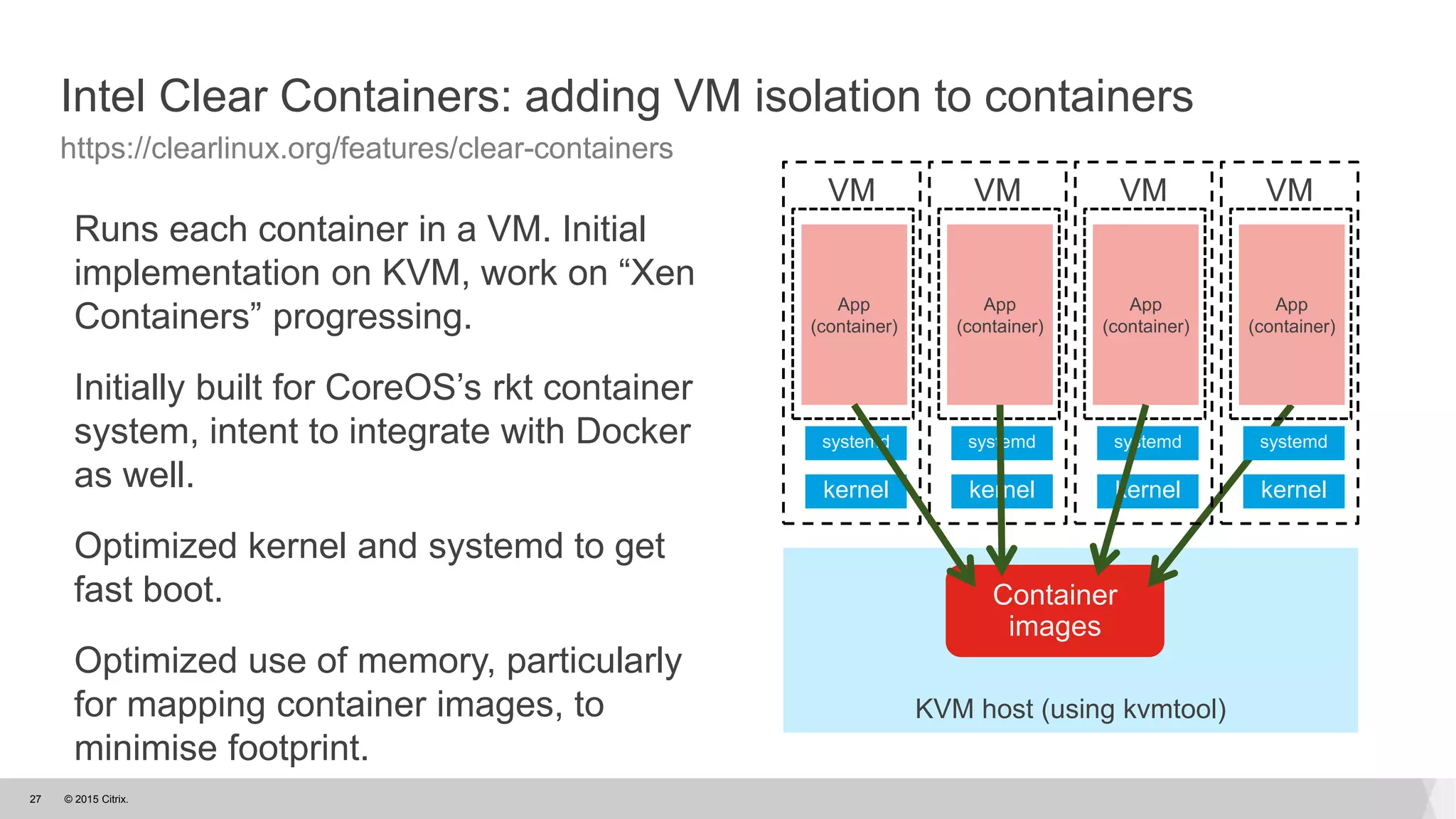 © 2015 Citrix.27
Intel Clear Containers: adding VM isolation to containers
https://clearlinux.org/features/clear-containers
Runs each container in a VM. Initial
implementation on KVM, work on “Xen
Containers” progressing.
Initially built for CoreOS’s rkt container
system, intent to integrate with Docker
as well.
Optimized kernel and systemd to get
fast boot.
Optimized use of memory, particularly
for mapping container images, to
minimise footprint.
KVM host (using kvmtool)
Container
images
VM
kernel
systemd
App
(container)
VM
kernel
systemd
App
(container)
VM
kernel
systemd
App
(container)
VM
kernel
systemd
App
(container)
 