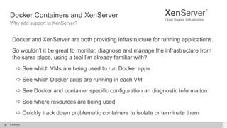 © 2015 Citrix.21
Docker Containers and XenServer
Why add support to XenServer?
Docker and XenServer are both providing infrastructure for running applications.
So wouldn’t it be great to monitor, diagnose and manage the infrastructure from
the same place, using a tool I’m already familiar with?
 See which VMs are being used to run Docker apps
 See which Docker apps are running in each VM
 See Docker and container specific configuration an diagnostic information
 See where resources are being used
 Quickly track down problematic containers to isolate or terminate them
21
 