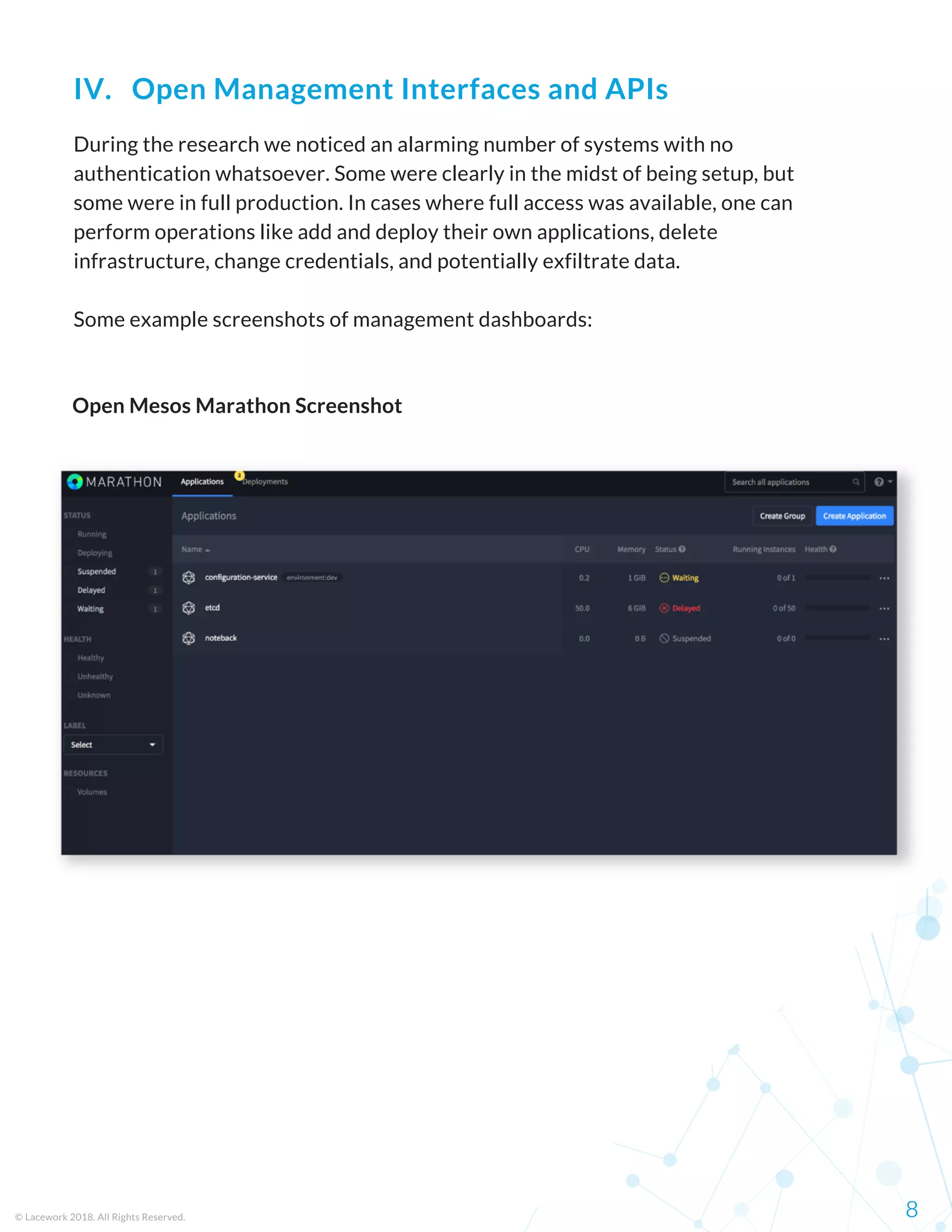 During the research we noticed an alarming number of systems with no
authentication whatsoever. Some were clearly in the midst of being setup, but
some were in full production. In cases where full access was available, one can
perform operations like add and deploy their own applications, delete
infrastructure, change credentials, and potentially exfiltrate data.
Some example screenshots of management dashboards:
© Lacework 2018. All Rights Reserved. 8
IV.   Open Management Interfaces and APIs
Open Mesos Marathon Screenshot
 