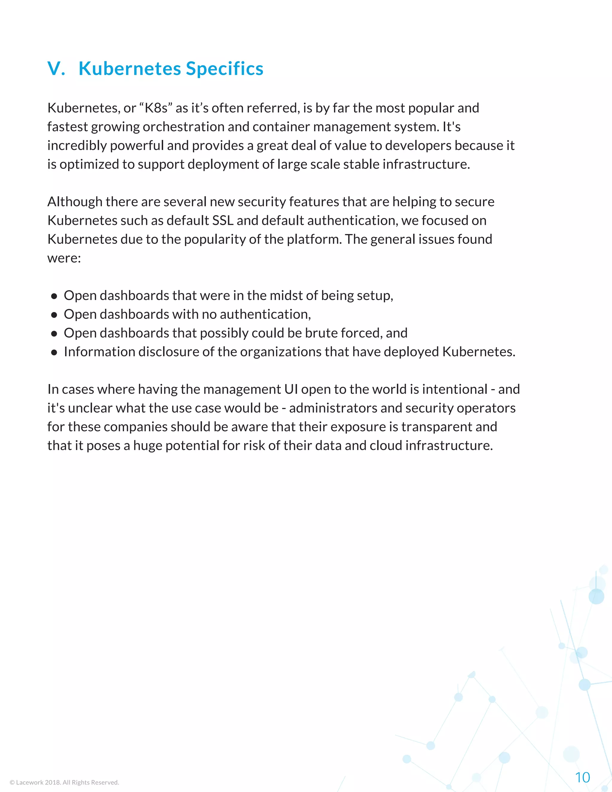 Kubernetes, or “K8s” as it’s often referred, is by far the most popular and
fastest growing orchestration and container management system. It's
incredibly powerful and provides a great deal of value to developers because it
is optimized to support deployment of large scale stable infrastructure.
Although there are several new security features that are helping to secure
Kubernetes such as default SSL and default authentication, we focused on
Kubernetes due to the popularity of the platform. The general issues found
were:
 ●  Open dashboards that were in the midst of being setup,
 ●  Open dashboards with no authentication,
 ●  Open dashboards that possibly could be brute forced, and
 ●  Information disclosure of the organizations that have deployed Kubernetes.
In cases where having the management UI open to the world is intentional - and
it's unclear what the use case would be - administrators and security operators
for these companies should be aware that their exposure is transparent and
that it poses a huge potential for risk of their data and cloud infrastructure.
© Lacework 2018. All Rights Reserved. 10
V.   Kubernetes Specifics
 