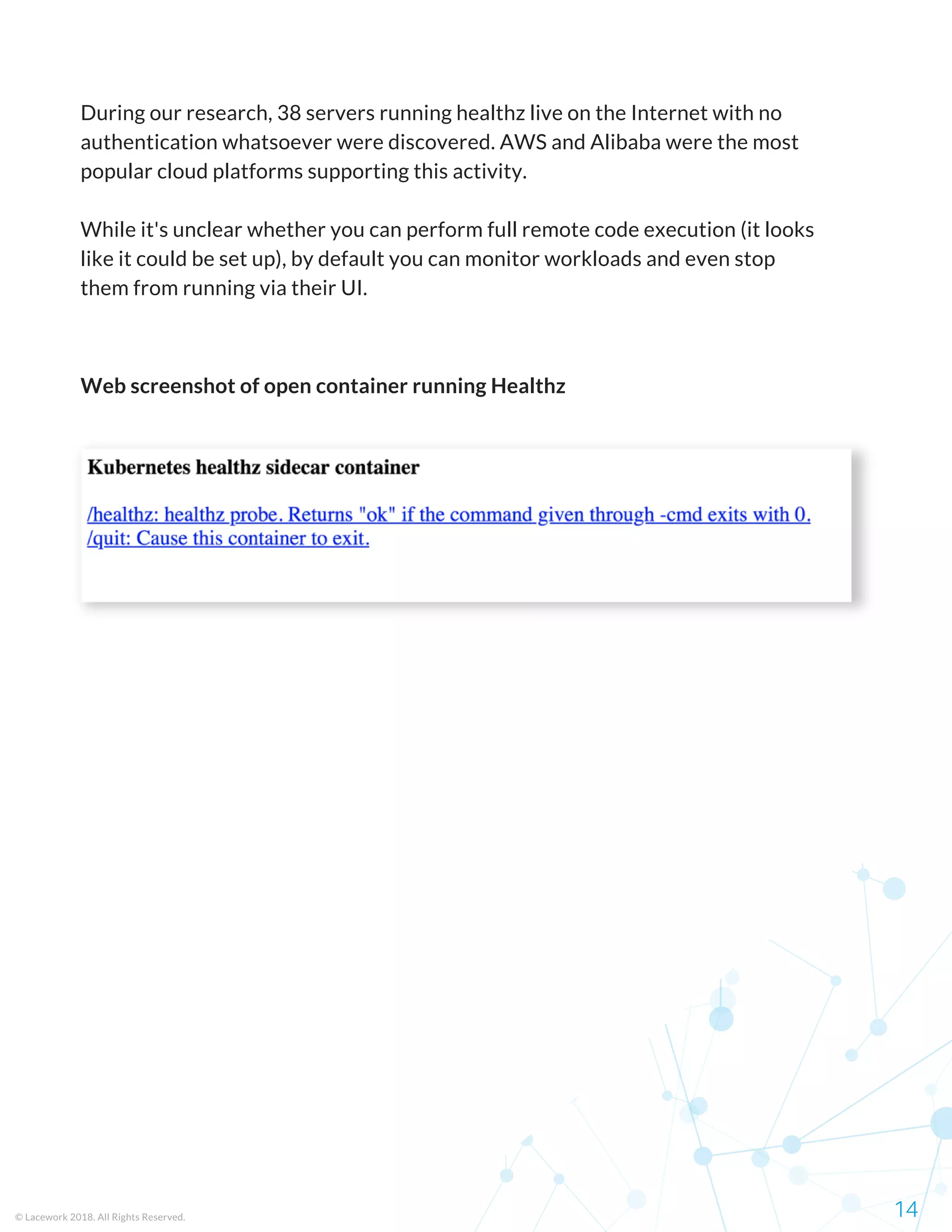 Web screenshot of open container running Healthz
© Lacework 2018. All Rights Reserved. 14
During our research, 38 servers running healthz live on the Internet with no
authentication whatsoever were discovered. AWS and Alibaba were the most
popular cloud platforms supporting this activity.
While it's unclear whether you can perform full remote code execution (it looks
like it could be set up), by default you can monitor workloads and even stop
them from running via their UI.
 
