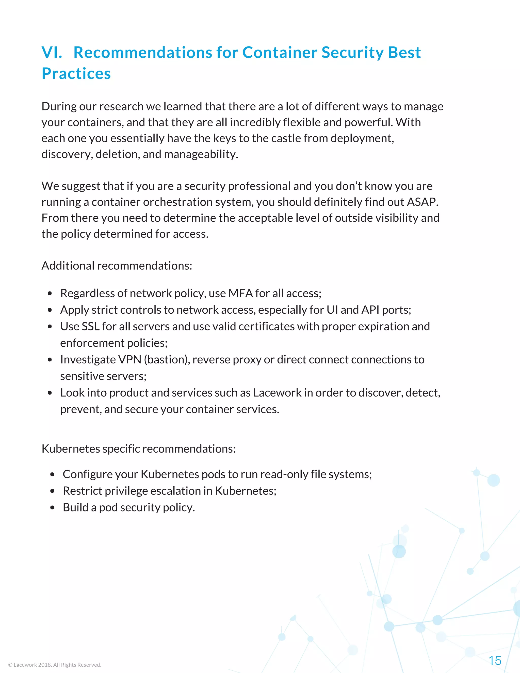 During our research we learned that there are a lot of different ways to manage
your containers, and that they are all incredibly flexible and powerful. With
each one you essentially have the keys to the castle from deployment,
discovery, deletion, and manageability.
We suggest that if you are a security professional and you don’t know you are
running a container orchestration system, you should definitely find out ASAP.
From there you need to determine the acceptable level of outside visibility and
the policy determined for access.
Additional recommendations:
Regardless of network policy, use MFA for all access;
Apply strict controls to network access, especially for UI and API ports;
Use SSL for all servers and use valid certificates with proper expiration and
enforcement policies;
Investigate VPN (bastion), reverse proxy or direct connect connections to
sensitive servers;
Look into product and services such as Lacework in order to discover, detect,
prevent, and secure your container services.  
Configure your Kubernetes pods to run read-only file systems;
Restrict privilege escalation in Kubernetes;
Build a pod security policy.
Kubernetes specific recommendations:
© Lacework 2018. All Rights Reserved. 15
VI.   Recommendations for Container Security Best
Practices
 