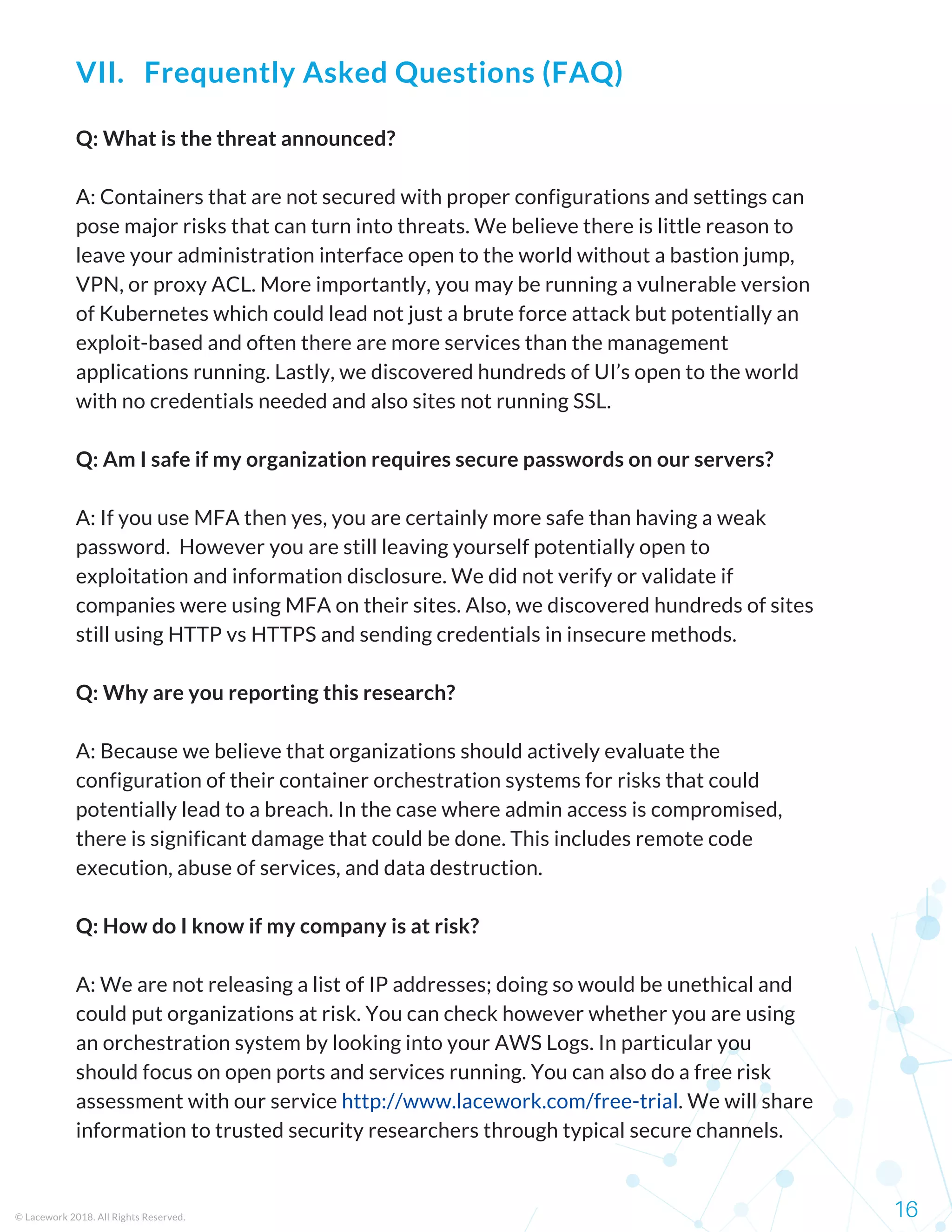Q: What is the threat announced?
A: Containers that are not secured with proper configurations and settings can
pose major risks that can turn into threats. We believe there is little reason to
leave your administration interface open to the world without a bastion jump,
VPN, or proxy ACL. More importantly, you may be running a vulnerable version
of Kubernetes which could lead not just a brute force attack but potentially an
exploit-based and often there are more services than the management
applications running. Lastly, we discovered hundreds of UI’s open to the world
with no credentials needed and also sites not running SSL.
Q: Am I safe if my organization requires secure passwords on our servers?
A: If you use MFA then yes, you are certainly more safe than having a weak
password.  However you are still leaving yourself potentially open to
exploitation and information disclosure. We did not verify or validate if
companies were using MFA on their sites. Also, we discovered hundreds of sites
still using HTTP vs HTTPS and sending credentials in insecure methods.
Q: Why are you reporting this research?
A: Because we believe that organizations should actively evaluate the
configuration of their container orchestration systems for risks that could
potentially lead to a breach. In the case where admin access is compromised,
there is significant damage that could be done. This includes remote code
execution, abuse of services, and data destruction.
Q: How do I know if my company is at risk?
A: We are not releasing a list of IP addresses; doing so would be unethical and
could put organizations at risk. You can check however whether you are using
an orchestration system by looking into your AWS Logs. In particular you
should focus on open ports and services running. You can also do a free risk
assessment with our service http://www.lacework.com/free-trial. We will share
information to trusted security researchers through typical secure channels.
© Lacework 2018. All Rights Reserved. 16
VII.   Frequently Asked Questions (FAQ)
 