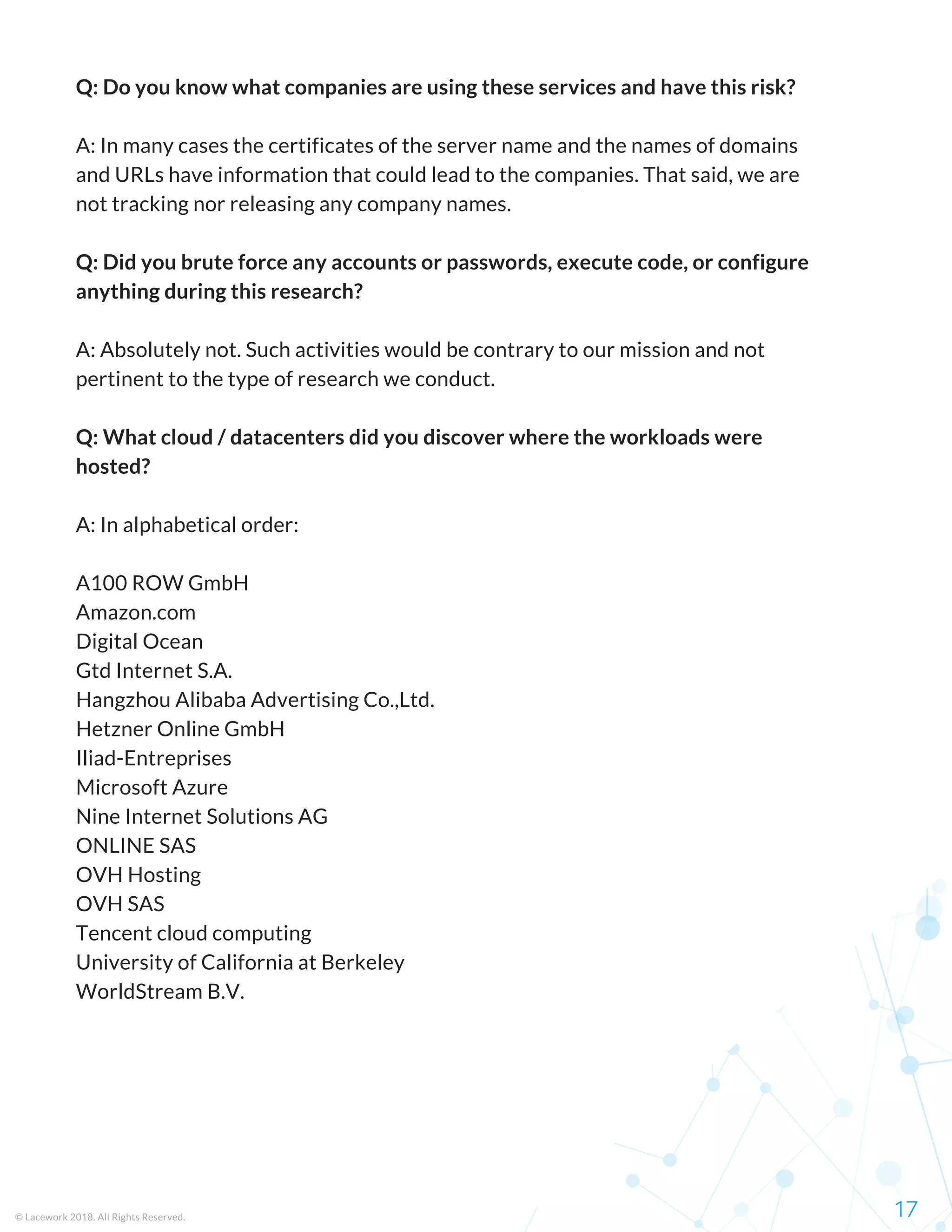 Q: Do you know what companies are using these services and have this risk?
A: In many cases the certificates of the server name and the names of domains
and URLs have information that could lead to the companies. That said, we are
not tracking nor releasing any company names.
Q: Did you brute force any accounts or passwords, execute code, or configure
anything during this research?
A: Absolutely not. Such activities would be contrary to our mission and not
pertinent to the type of research we conduct.
Q: What cloud / datacenters did you discover where the workloads were
hosted?
A: In alphabetical order:
A100 ROW GmbH
Amazon.com
Digital Ocean
Gtd Internet S.A.
Hangzhou Alibaba Advertising Co.,Ltd.
Hetzner Online GmbH
Iliad-Entreprises
Microsoft Azure
Nine Internet Solutions AG
ONLINE SAS
OVH Hosting
OVH SAS
Tencent cloud computing
University of California at Berkeley
WorldStream B.V.
17© Lacework 2018. All Rights Reserved.
 