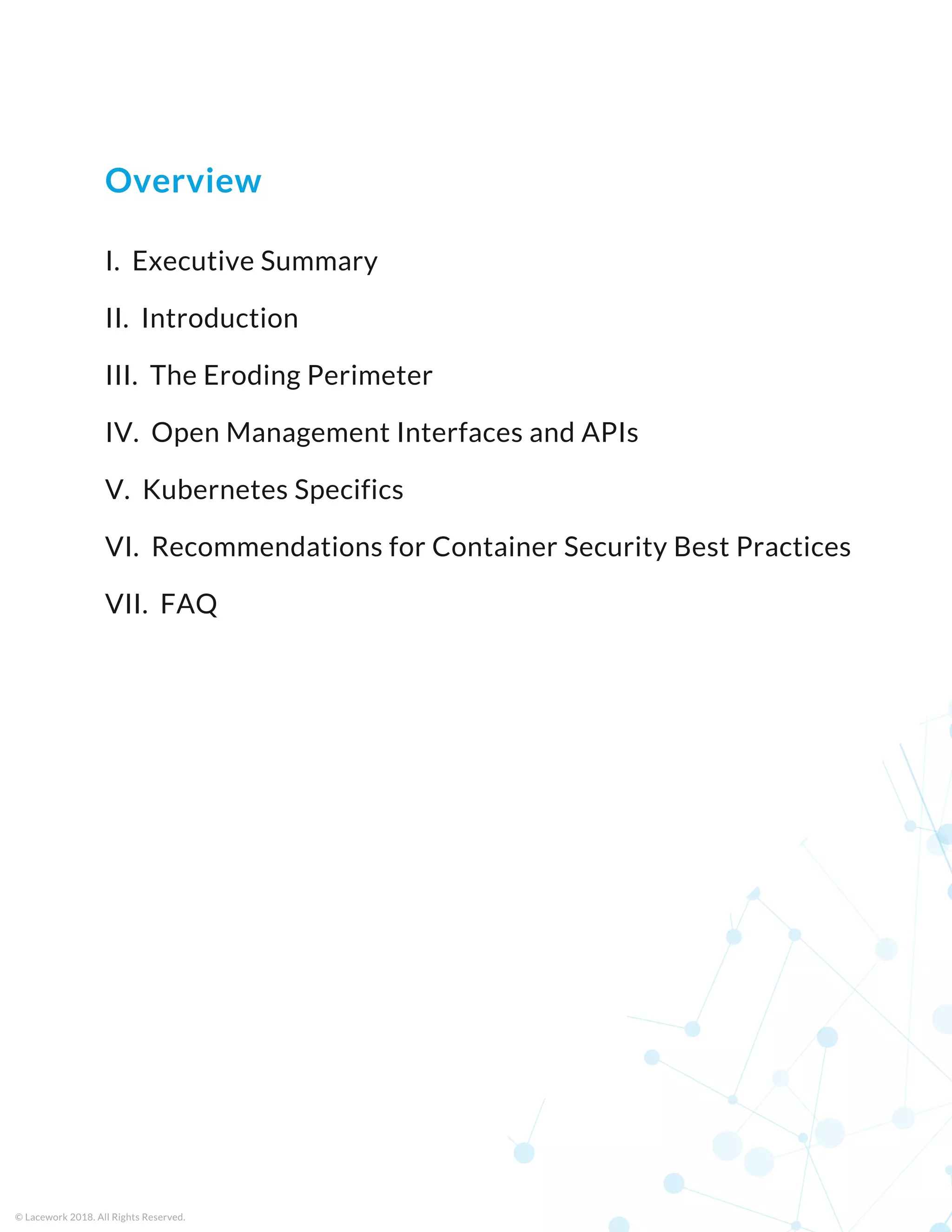 I.  Executive Summary
II.  Introduction
III.  The Eroding Perimeter
IV.  Open Management Interfaces and APIs
V.  Kubernetes Specifics
VI.  Recommendations for Container Security Best Practices
VII.  FAQ
© Lacework 2018. All Rights Reserved.
Overview
 