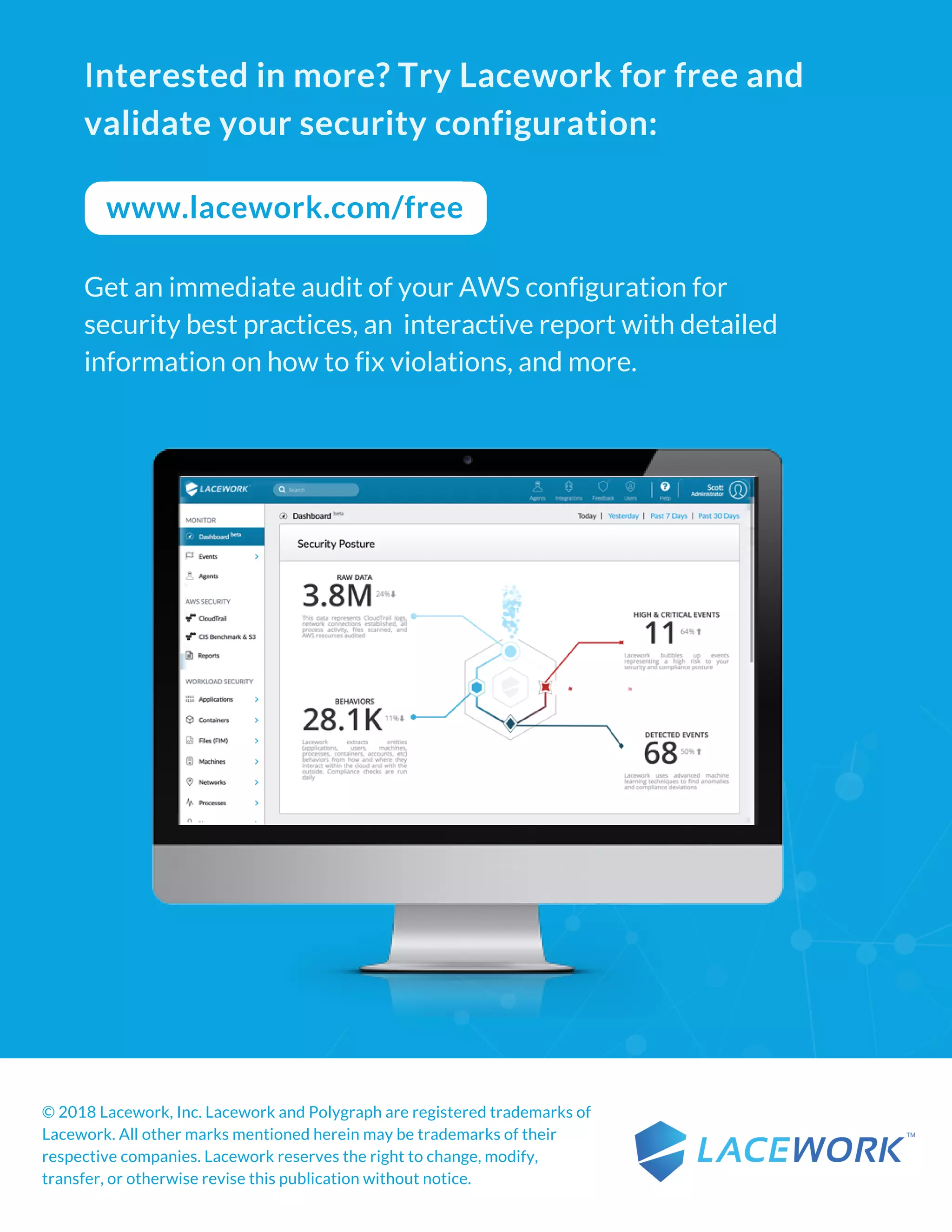Interested in more? Try Lacework for free and
validate your security configuration:
Get an immediate audit of your AWS configuration for
security best practices, an  interactive report with detailed
information on how to fix violations, and more.
www.lacework.com/free
© 2018 Lacework, Inc. Lacework and Polygraph are registered trademarks of
Lacework. All other marks mentioned herein may be trademarks of their
respective companies. Lacework reserves the right to change, modify,
transfer, or otherwise revise this publication without notice.  
 