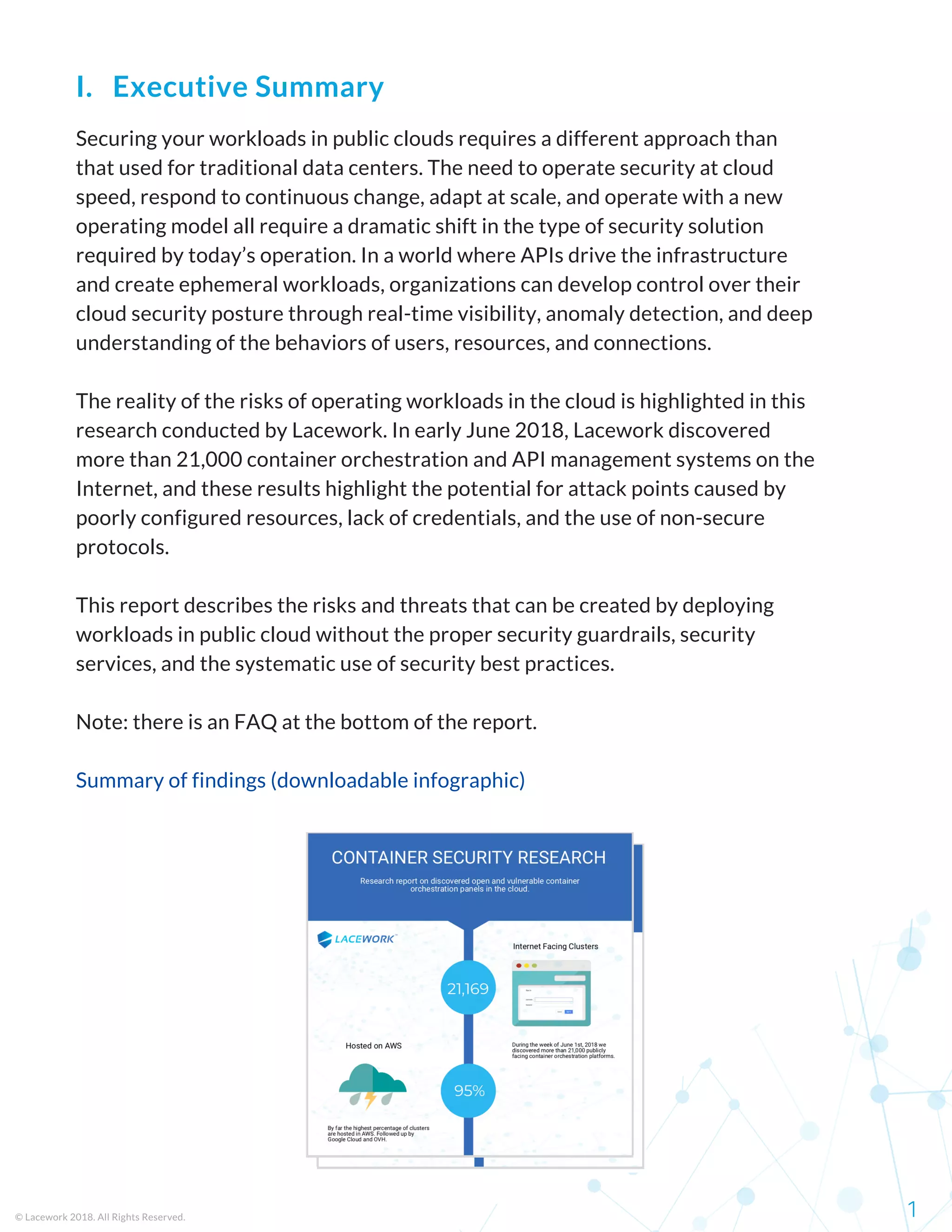 Securing your workloads in public clouds requires a different approach than
that used for traditional data centers. The need to operate security at cloud
speed, respond to continuous change, adapt at scale, and operate with a new
operating model all require a dramatic shift in the type of security solution
required by today’s operation. In a world where APIs drive the infrastructure
and create ephemeral workloads, organizations can develop control over their
cloud security posture through real-time visibility, anomaly detection, and deep
understanding of the behaviors of users, resources, and connections.
The reality of the risks of operating workloads in the cloud is highlighted in this
research conducted by Lacework. In early June 2018, Lacework discovered
more than 21,000 container orchestration and API management systems on the
Internet, and these results highlight the potential for attack points caused by
poorly configured resources, lack of credentials, and the use of non-secure
protocols.
This report describes the risks and threats that can be created by deploying
workloads in public cloud without the proper security guardrails, security
services, and the systematic use of security best practices.
Note: there is an FAQ at the bottom of the report.
Summary of findings (downloadable infographic)
© Lacework 2018. All Rights Reserved. 1
I.   Executive Summary
 