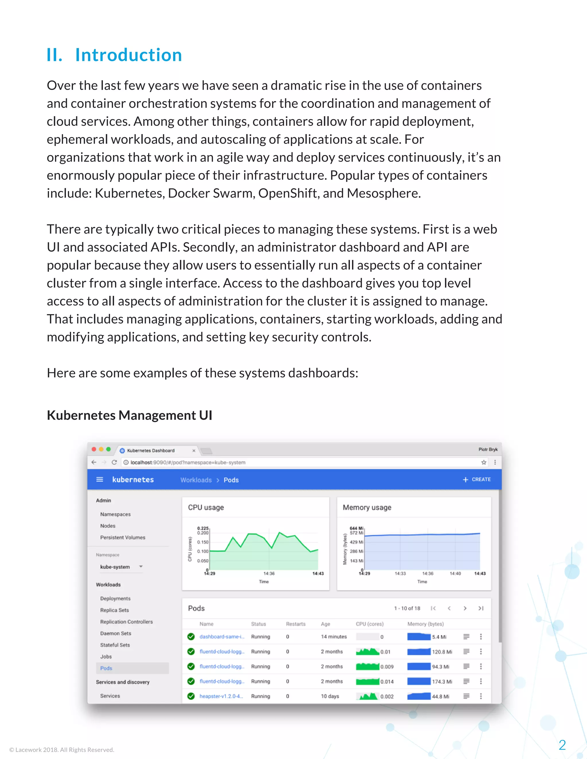 Over the last few years we have seen a dramatic rise in the use of containers
and container orchestration systems for the coordination and management of
cloud services. Among other things, containers allow for rapid deployment,
ephemeral workloads, and autoscaling of applications at scale. For
organizations that work in an agile way and deploy services continuously, it’s an
enormously popular piece of their infrastructure. Popular types of containers
include: Kubernetes, Docker Swarm, OpenShift, and Mesosphere. 
There are typically two critical pieces to managing these systems. First is a web
UI and associated APIs. Secondly, an administrator dashboard and API are
popular because they allow users to essentially run all aspects of a container
cluster from a single interface. Access to the dashboard gives you top level
access to all aspects of administration for the cluster it is assigned to manage.
That includes managing applications, containers, starting workloads, adding and
modifying applications, and setting key security controls. 
Here are some examples of these systems dashboards:
© Lacework 2018. All Rights Reserved. 2
II.   Introduction
Kubernetes Management UI
 