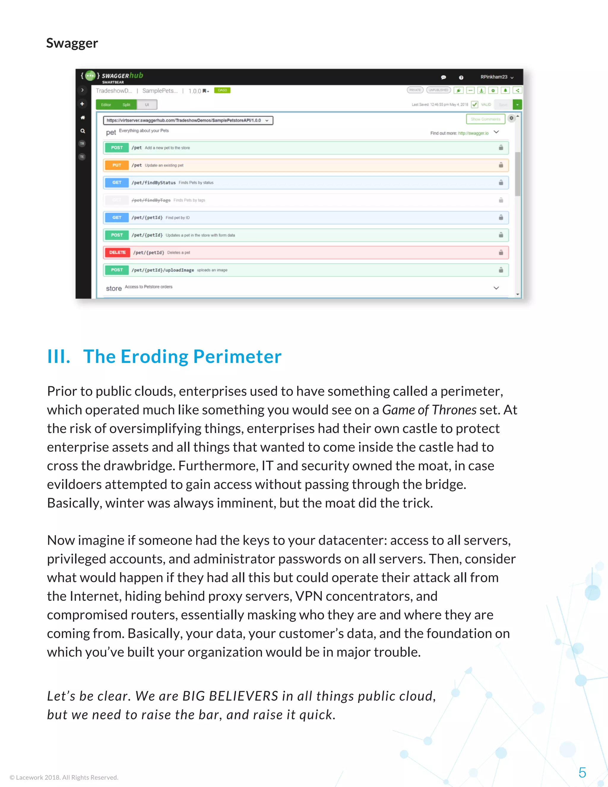 Prior to public clouds, enterprises used to have something called a perimeter,
which operated much like something you would see on a Game of Thrones set. At
the risk of oversimplifying things, enterprises had their own castle to protect
enterprise assets and all things that wanted to come inside the castle had to
cross the drawbridge. Furthermore, IT and security owned the moat, in case
evildoers attempted to gain access without passing through the bridge.
Basically, winter was always imminent, but the moat did the trick.
Now imagine if someone had the keys to your datacenter: access to all servers,
privileged accounts, and administrator passwords on all servers. Then, consider
what would happen if they had all this but could operate their attack all from
the Internet, hiding behind proxy servers, VPN concentrators, and
compromised routers, essentially masking who they are and where they are
coming from. Basically, your data, your customer’s data, and the foundation on
which you’ve built your organization would be in major trouble.
© Lacework 2018. All Rights Reserved. 5
III.   The Eroding Perimeter
Swagger
Let’s be clear. We are BIG BELIEVERS in all things public cloud,
but we need to raise the bar, and raise it quick.
 