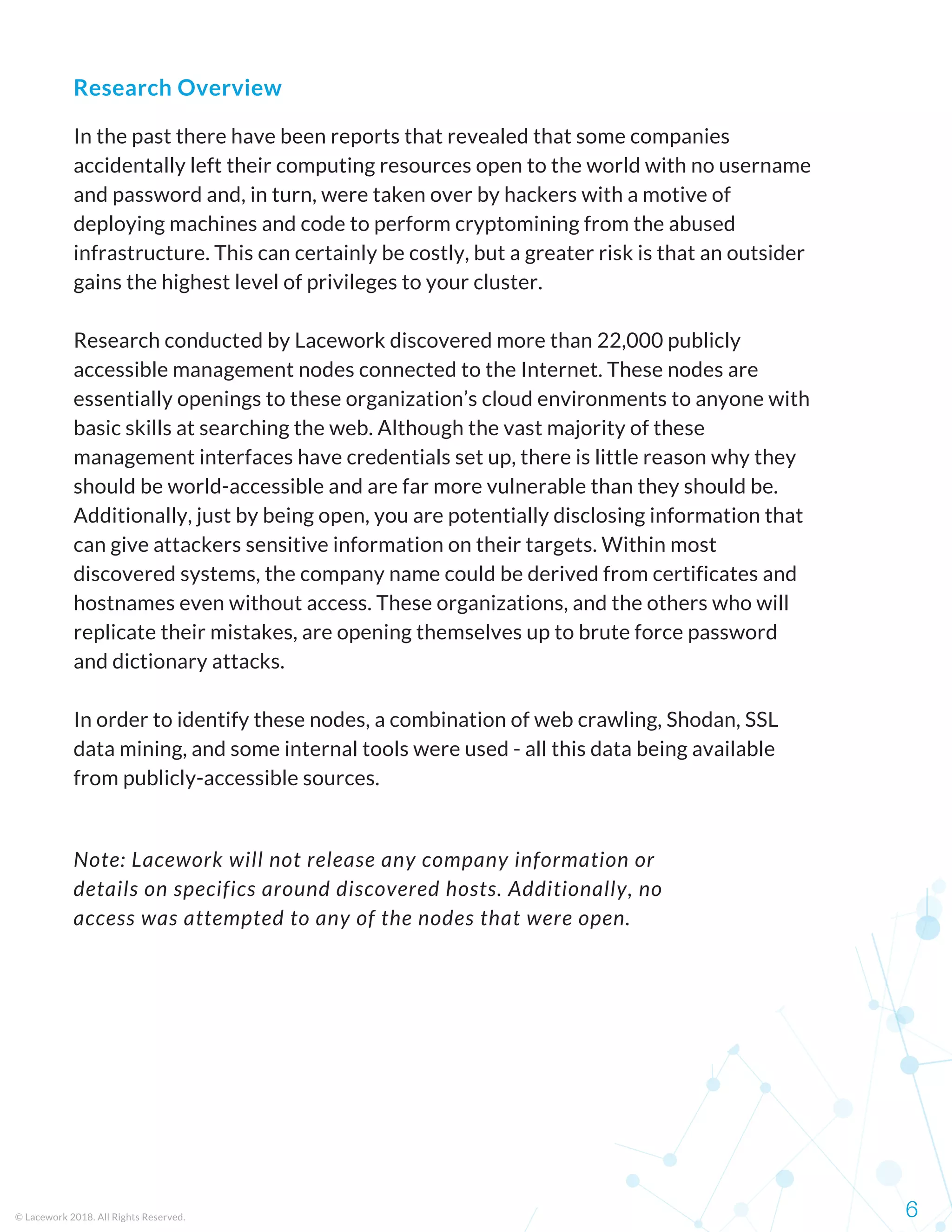 In the past there have been reports that revealed that some companies
accidentally left their computing resources open to the world with no username
and password and, in turn, were taken over by hackers with a motive of
deploying machines and code to perform cryptomining from the abused
infrastructure. This can certainly be costly, but a greater risk is that an outsider
gains the highest level of privileges to your cluster.
Research conducted by Lacework discovered more than 22,000 publicly
accessible management nodes connected to the Internet. These nodes are
essentially openings to these organization’s cloud environments to anyone with
basic skills at searching the web. Although the vast majority of these
management interfaces have credentials set up, there is little reason why they
should be world-accessible and are far more vulnerable than they should be.
Additionally, just by being open, you are potentially disclosing information that
can give attackers sensitive information on their targets. Within most
discovered systems, the company name could be derived from certificates and
hostnames even without access. These organizations, and the others who will
replicate their mistakes, are opening themselves up to brute force password
and dictionary attacks.
In order to identify these nodes, a combination of web crawling, Shodan, SSL
data mining, and some internal tools were used - all this data being available
from publicly-accessible sources.
© Lacework 2018. All Rights Reserved. 6
Research Overview
Note: Lacework will not release any company information or
details on specifics around discovered hosts. Additionally, no
access was attempted to any of the nodes that were open.
 