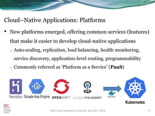 Cloud–Native Applications: Platforms
• New platforms emerged, offering common services (features)
that make it easier to develop cloud-native applications
o Auto-scaling, replication, load balancing, health monitoring,
service discovery, application-level routing, programmability
o Commonly referred as ‘Platform as a Service’ (PaaS)
11
Google App Engine
Kubernetes
CMU Cloud Workshop (Internal), April 29th, 2019
 