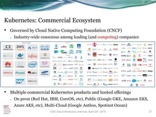 Kubernetes: Commercial Ecosystem
• Governed by Cloud Native Computing Foundation (CNCF)
o Industry-wide consensus among leading (and competing) companies
•
• Multiple commercial Kubernetes products and hosted offerings
o On prem (Red Hat, IBM, CoreOS, etc), Public (Google GKE, Amazon EKS,
Azure AKS, etc), Multi-Cloud (Google Anthos, Spotinst Ocean)
27CMU Cloud Workshop (Internal), April 29th, 2019
 