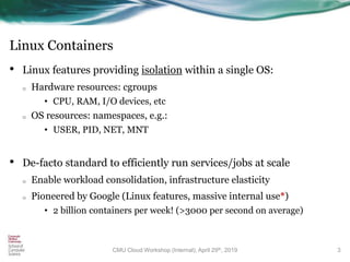 Linux Containers
• Linux features providing isolation within a single OS:
o Hardware resources: cgroups
• CPU, RAM, I/O devices, etc
o OS resources: namespaces, e.g.:
• USER, PID, NET, MNT
• De-facto standard to efficiently run services/jobs at scale
o Enable workload consolidation, infrastructure elasticity
o Pioneered by Google (Linux features, massive internal use*)
• 2 billion containers per week! (>3000 per second on average)
3CMU Cloud Workshop (Internal), April 29th, 2019
 