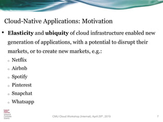 Cloud-Native Applications: Motivation
• Elasticity and ubiquity of cloud infrastructure enabled new
generation of applications, with a potential to disrupt their
markets, or to create new markets, e.g.:
o Netflix
o Airbnb
o Spotify
o Pinterest
o Snapchat
o Whatsapp
7CMU Cloud Workshop (Internal), April 29th, 2019
 