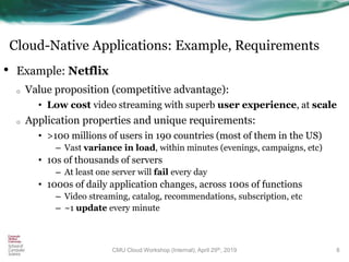 Cloud-Native Applications: Example, Requirements
• Example: Netflix
o Value proposition (competitive advantage):
• Low cost video streaming with superb user experience, at scale
o Application properties and unique requirements:
• >100 millions of users in 190 countries (most of them in the US)
– Vast variance in load, within minutes (evenings, campaigns, etc)
• 10s of thousands of servers
– At least one server will fail every day
• 1000s of daily application changes, across 100s of functions
– Video streaming, catalog, recommendations, subscription, etc
– ~1 update every minute
8CMU Cloud Workshop (Internal), April 29th, 2019
 