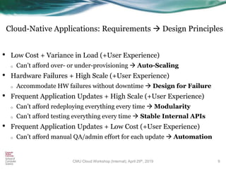 Cloud-Native Applications: Requirements  Design Principles
• Low Cost + Variance in Load (+User Experience)
o Can’t afford over- or under-provisioning  Auto-Scaling
• Hardware Failures + High Scale (+User Experience)
o Accommodate HW failures without downtime  Design for Failure
• Frequent Application Updates + High Scale (+User Experience)
o Can’t afford redeploying everything every time  Modularity
o Can’t afford testing everything every time  Stable Internal APIs
• Frequent Application Updates + Low Cost (+User Experience)
o Can’t afford manual QA/admin effort for each update  Automation
9CMU Cloud Workshop (Internal), April 29th, 2019
 