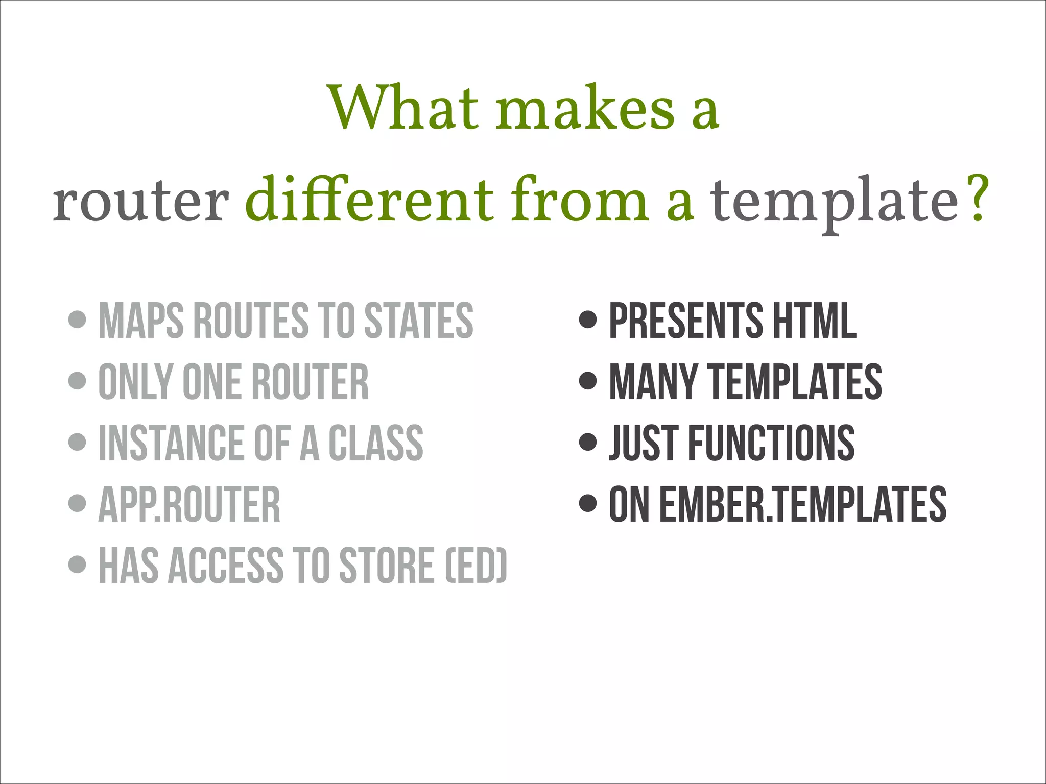 What makes a 
router diﬀerent from a template?
• maps routes to states
• only one router
• instance of a class
• App.Router
• Has access to store (ED)

• presents html
• many templates
• just functions
• on Ember.templates

 