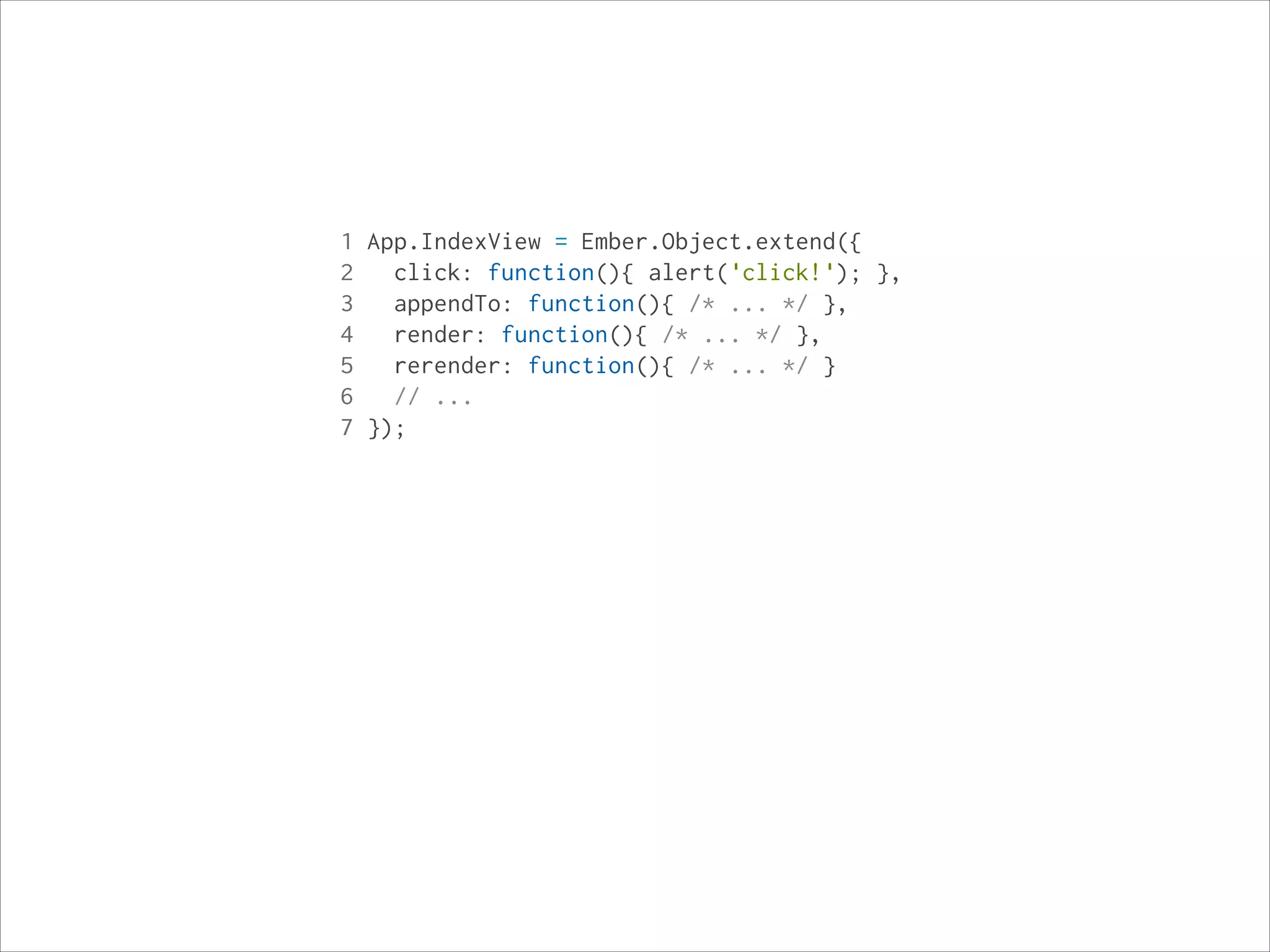 1 App.IndexView = Ember.Object.extend({
2
click: function(){ alert('click!'); },
3
appendTo: function(){ /* ... */ },
4
render: function(){ /* ... */ },
5
rerender: function(){ /* ... */ }
6
// ...
7 });

 