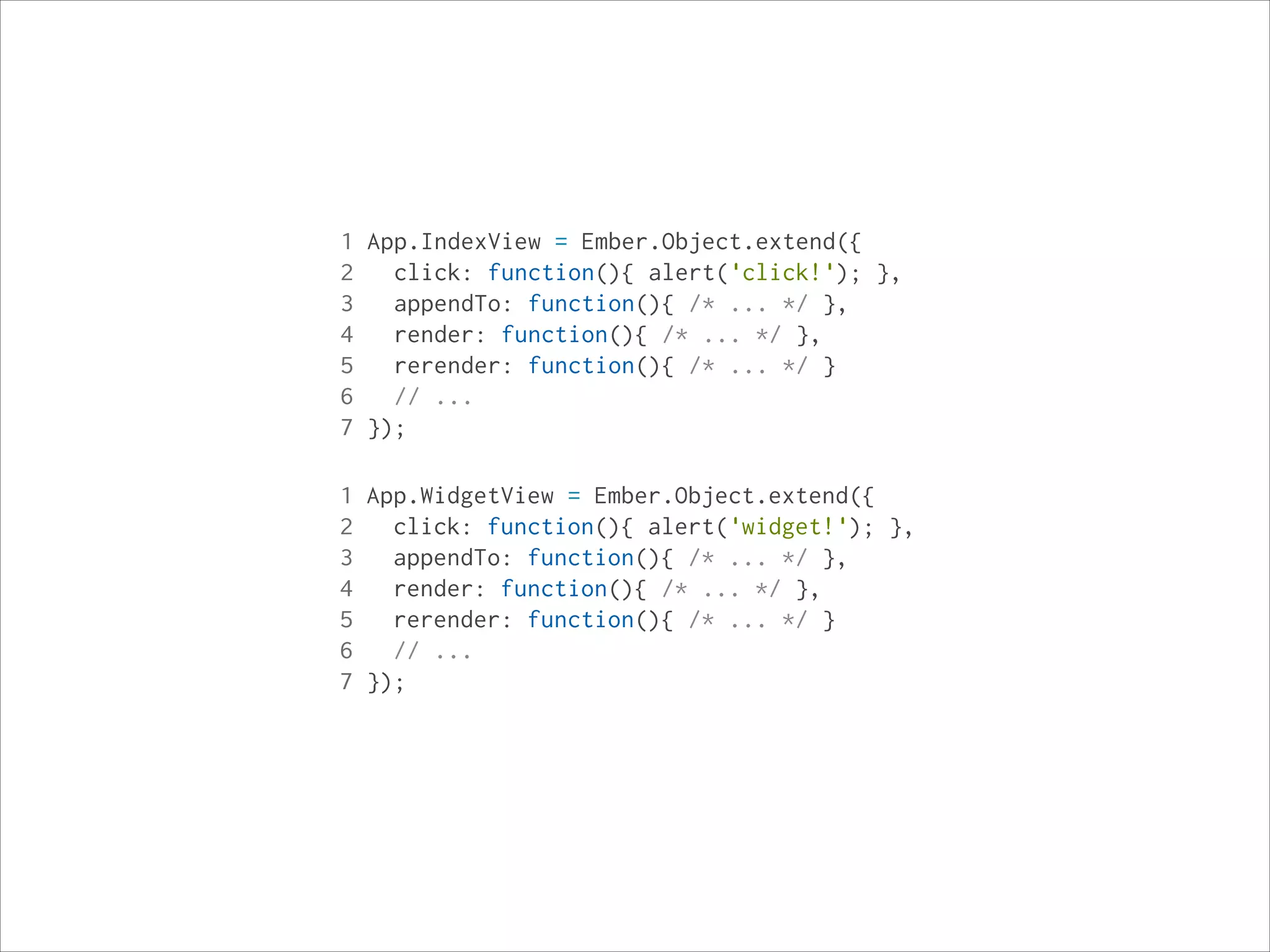 1 App.IndexView = Ember.Object.extend({
2
click: function(){ alert('click!'); },
3
appendTo: function(){ /* ... */ },
4
render: function(){ /* ... */ },
5
rerender: function(){ /* ... */ }
6
// ...
7 });
1 App.WidgetView = Ember.Object.extend({
2
click: function(){ alert('widget!'); },
3
appendTo: function(){ /* ... */ },
4
render: function(){ /* ... */ },
5
rerender: function(){ /* ... */ }
6
// ...
7 });

 