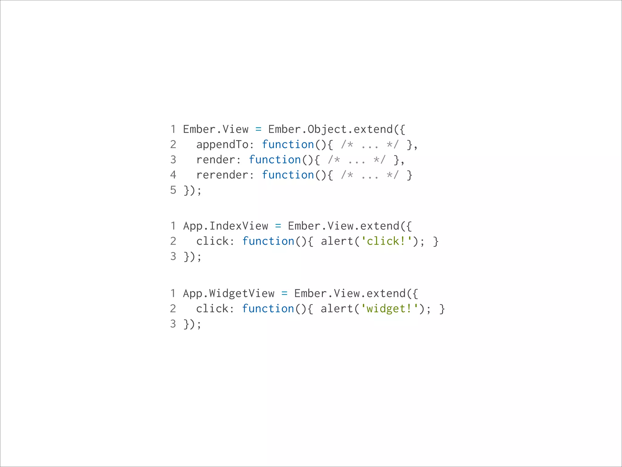 1 Ember.View = Ember.Object.extend({
2
appendTo: function(){ /* ... */ },
3
render: function(){ /* ... */ },
4
rerender: function(){ /* ... */ }
5 });
1 App.IndexView = Ember.View.extend({
2
click: function(){ alert('click!'); }
3 });
1 App.WidgetView = Ember.View.extend({
2
click: function(){ alert('widget!'); }
3 });

 