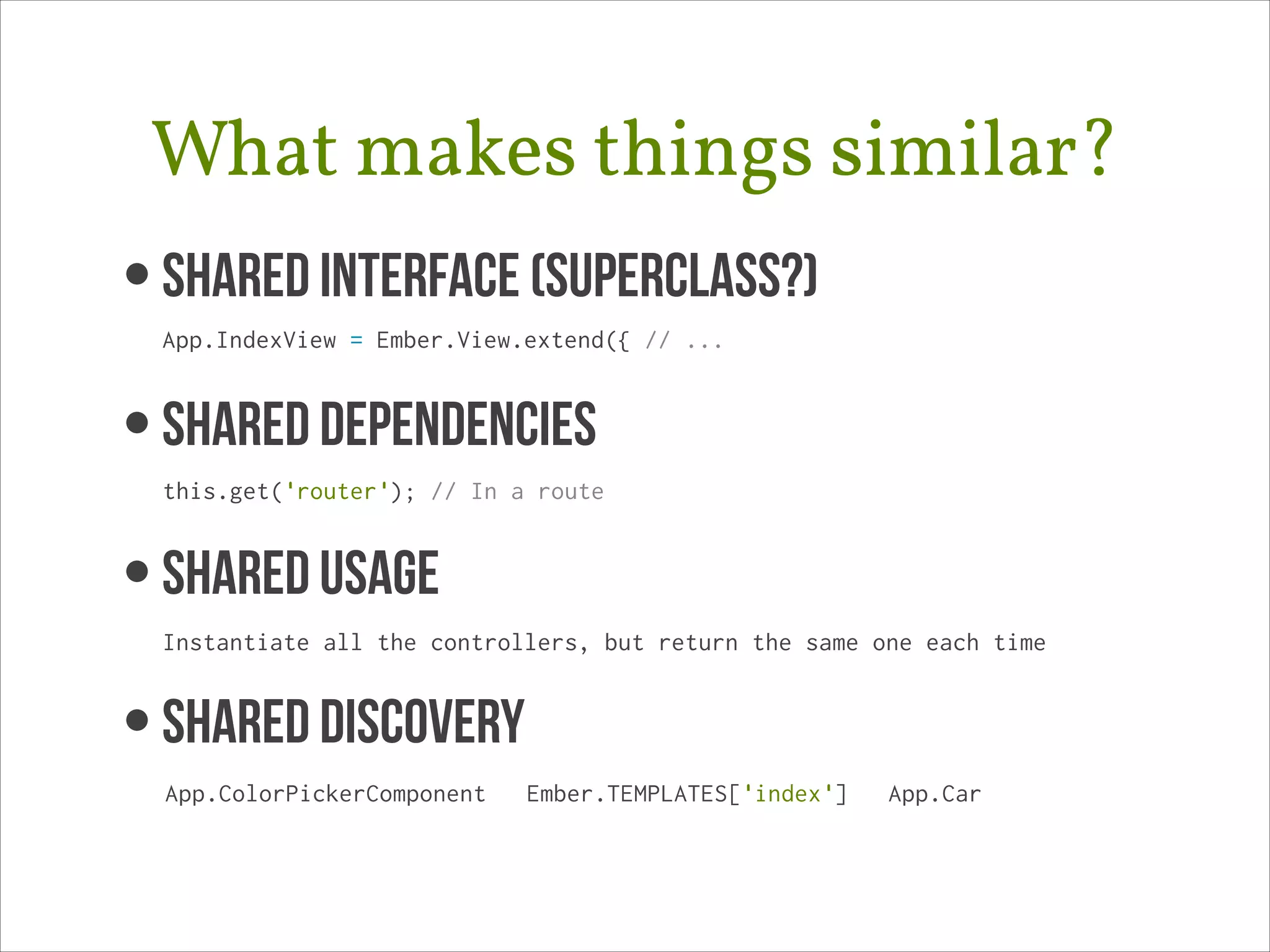 What makes things similar?
• Shared Interface (superclass?) 
App.IndexView = Ember.View.extend({ // ...

• SHARED DEPENDENCIES 
this.get('router'); // In a route

• SHAREd USAGE 
Instantiate all the controllers, but return the same one each time

• SHARED DISCOVERY
App.ColorPickerComponent

Ember.TEMPLATES['index']

App.Car

 