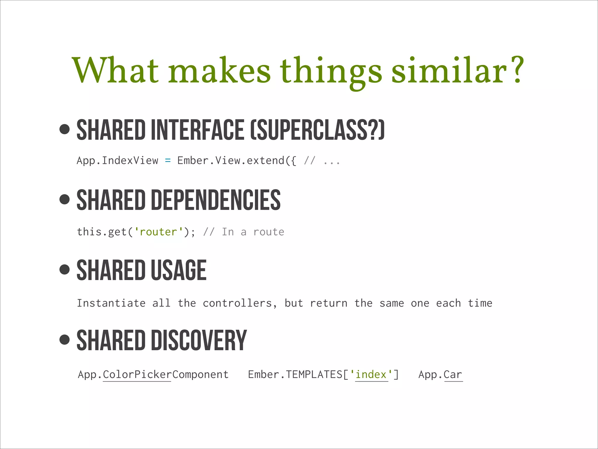 What makes things similar?
• Shared Interface (superclass?) 
App.IndexView = Ember.View.extend({ // ...

• SHARED DEPENDENCIES 
this.get('router'); // In a route

• SHAREd USAGE 
Instantiate all the controllers, but return the same one each time

• SHARED DISCOVERY
App.ColorPickerComponent

Ember.TEMPLATES['index']

App.Car

 
