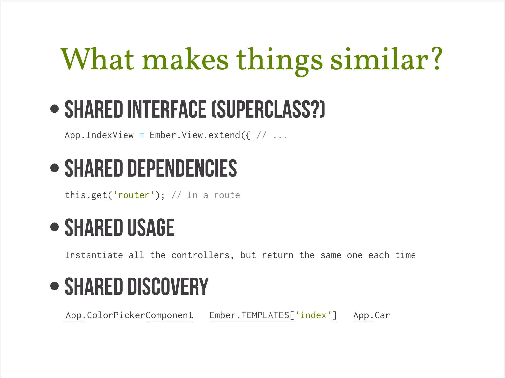 What makes things similar?
• Shared Interface (superclass?) 
App.IndexView = Ember.View.extend({ // ...

• SHARED DEPENDENCIES 
this.get('router'); // In a route

• SHAREd USAGE 
Instantiate all the controllers, but return the same one each time

• SHARED DISCOVERY
App.ColorPickerComponent

Ember.TEMPLATES['index']

App.Car

 